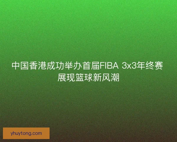 中国香港成功举办首届FIBA 3x3年终赛 展现篮球新风潮