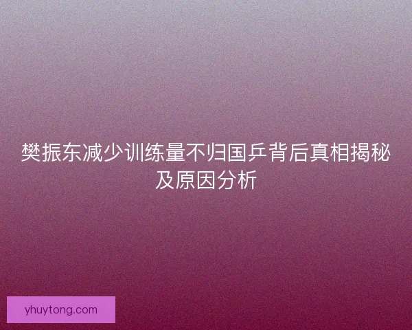 樊振东减少训练量不归国乒背后真相揭秘及原因分析