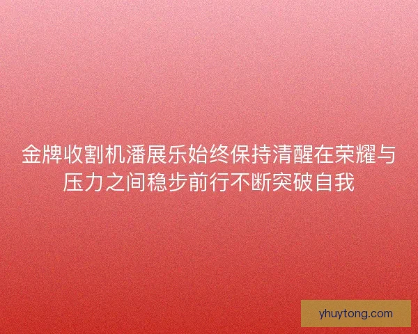 金牌收割机潘展乐始终保持清醒在荣耀与压力之间稳步前行不断突破自我