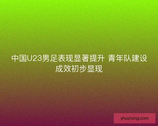 中国U23男足表现显著提升 青年队建设成效初步显现
