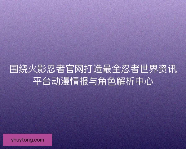 围绕火影忍者官网打造最全忍者世界资讯平台动漫情报与角色解析中心