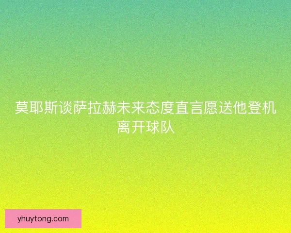 莫耶斯谈萨拉赫未来态度直言愿送他登机离开球队
