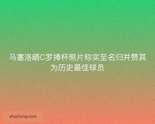 马塞洛晒C罗捧杯照片称实至名归并赞其为历史最佳球员