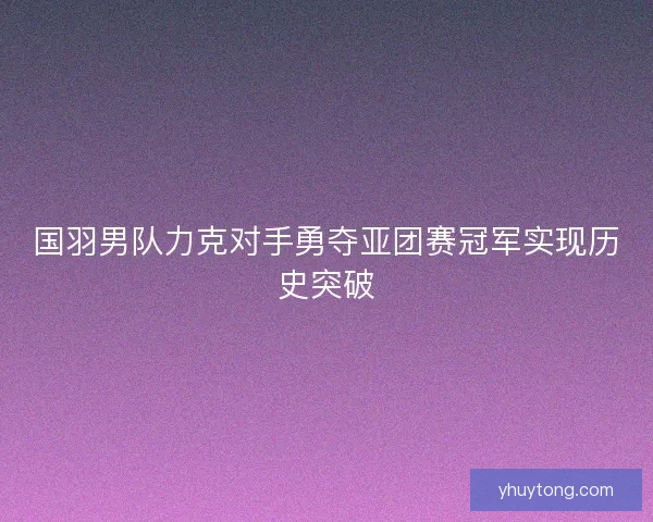 国羽男队力克对手勇夺亚团赛冠军实现历史突破